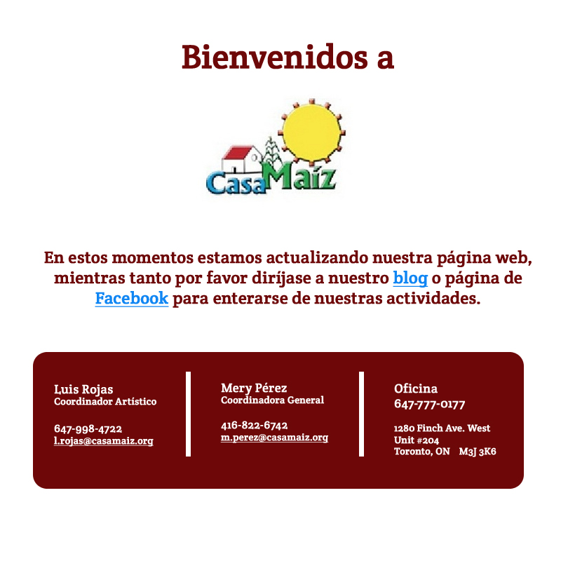 Casamaiz.org | Luis Rojas Coordinador Artístico  647-998-4722 l.rojas@casamaiz.org | Mery Pérez Coordinadora General  416-822-6742 m.perez@casamaiz.org  |  Oficina 647-777-0177  1280 Finch Ave. West Unit #204 Toronto, ON    M3J 3K6